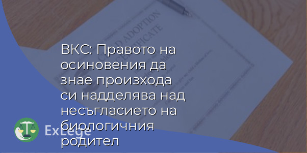 ВКС: Правото на осиновения да знае произхода си надделява над несъгласието на биологичния родител