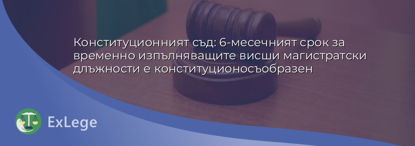 Конституционният съд: 6-месечният срок за временно изпълняващите висши магистратски длъжности е конституционосъобразен